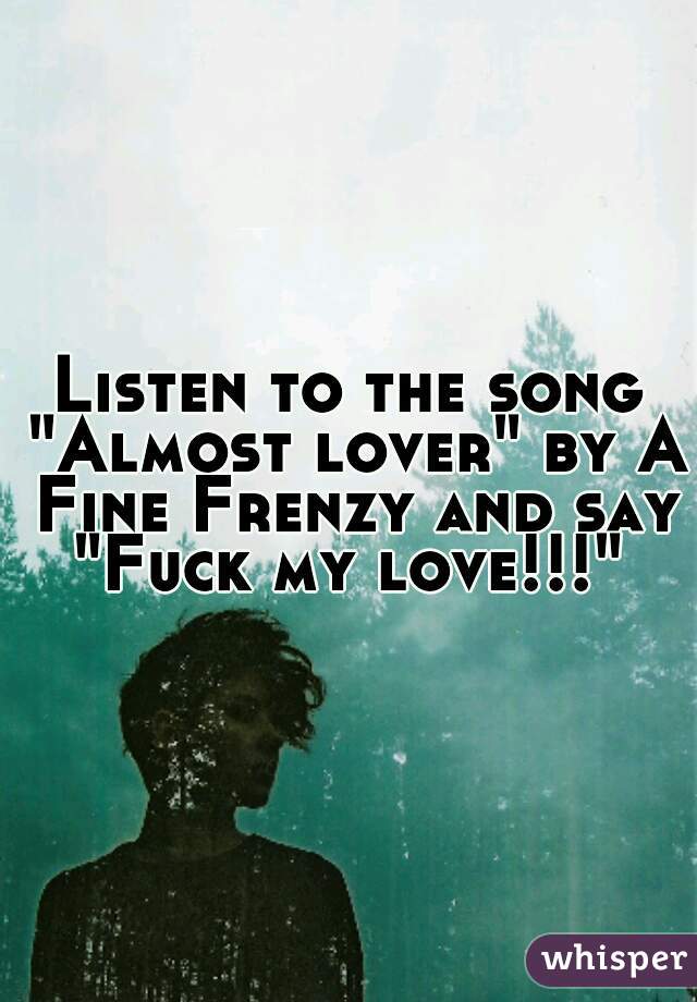 Listen to the song "Almost lover" by A Fine Frenzy and say "Fuck my love!!!" 