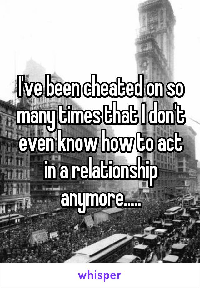 I've been cheated on so many times that I don't even know how to act in a relationship anymore.....