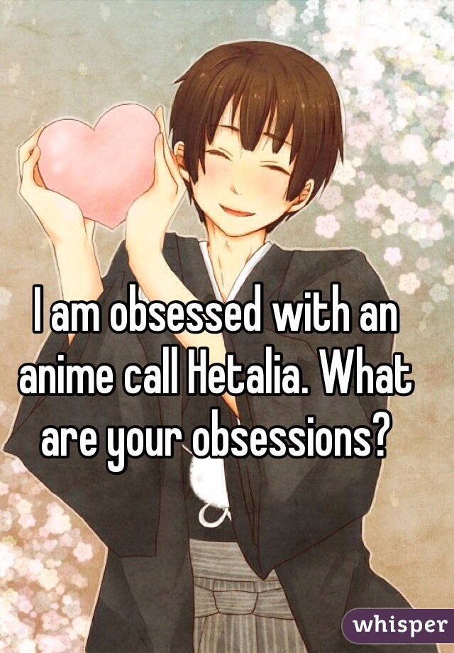 I am obsessed with an anime call Hetalia. What are your obsessions?