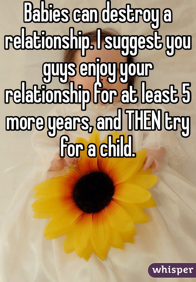 Babies can destroy a relationship. I suggest you guys enjoy your relationship for at least 5 more years, and THEN try for a child. 