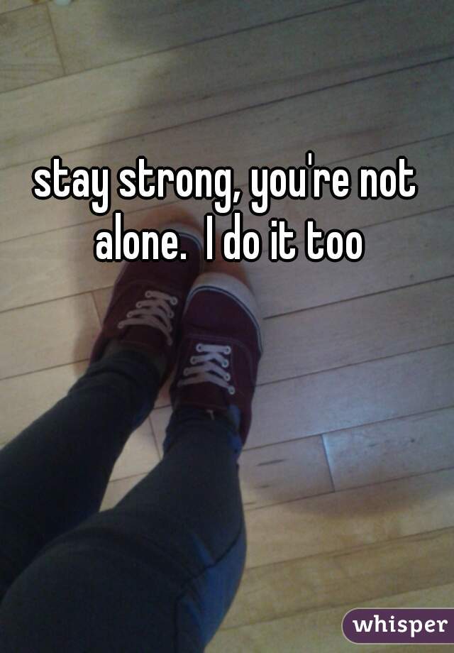 stay strong, you're not alone.  I do it too
