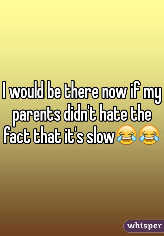 I would be there now if my parents didn't hate the fact that it's slow😂😂