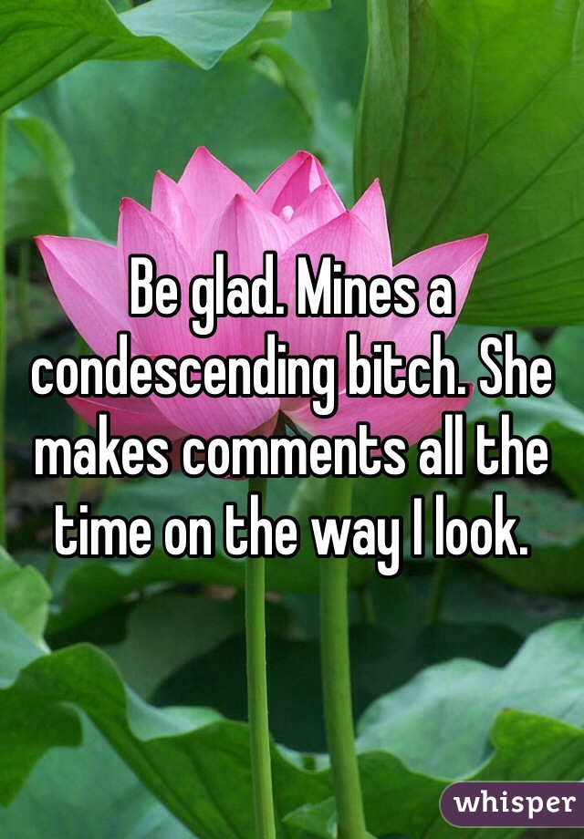 Be glad. Mines a condescending bitch. She makes comments all the time on the way I look. 