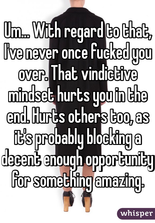 Um... With regard to that, I've never once fucked you over. That vindictive mindset hurts you in the end. Hurts others too, as it's probably blocking a decent enough opportunity for something amazing.  