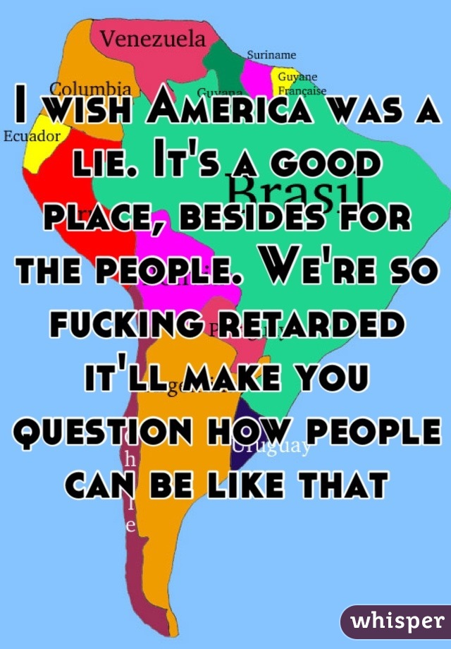 I wish America was a lie. It's a good place, besides for the people. We're so fucking retarded it'll make you question how people can be like that