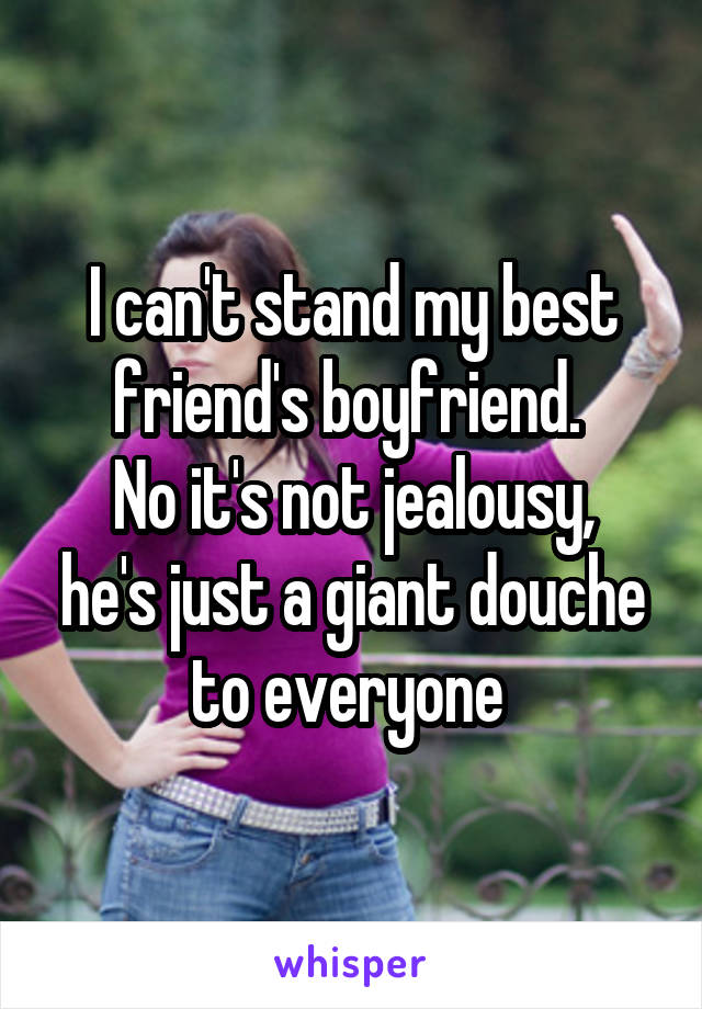 I can't stand my best friend's boyfriend. 
No it's not jealousy, he's just a giant douche to everyone 