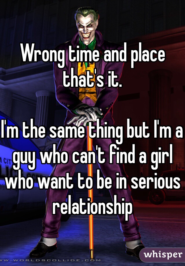 Wrong time and place that's it. 

I'm the same thing but I'm a guy who can't find a girl who want to be in serious relationship