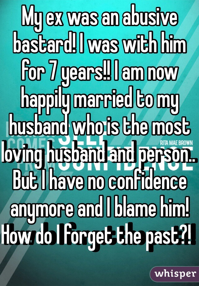 My ex was an abusive bastard! I was with him for 7 years!! I am now happily married to my husband who is the most loving husband and person.. But I have no confidence anymore and I blame him! How do I forget the past?!  