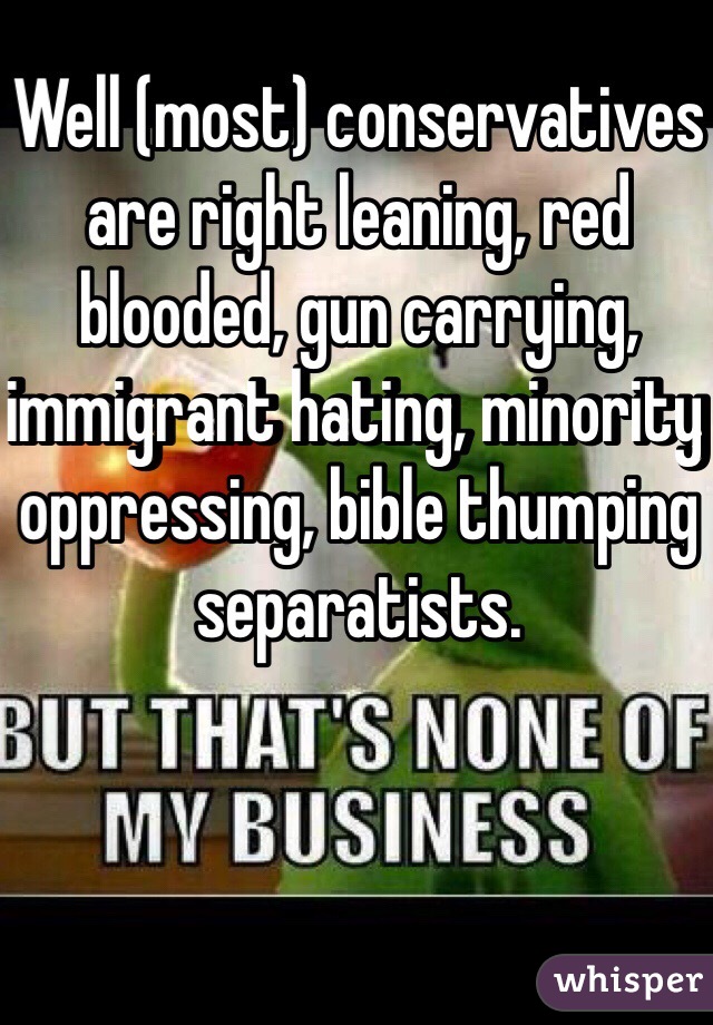 Well (most) conservatives are right leaning, red blooded, gun carrying, immigrant hating, minority oppressing, bible thumping separatists. 
