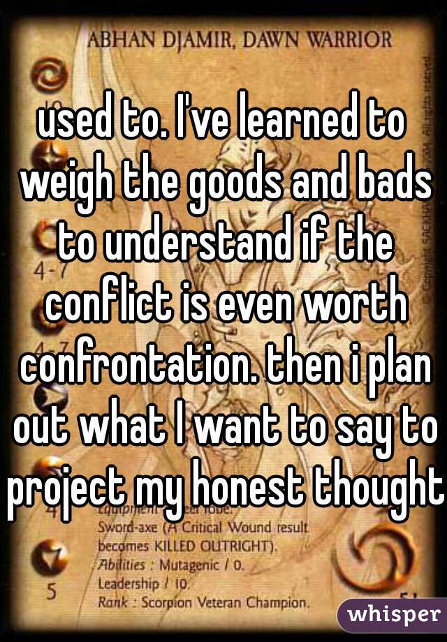 used to. I've learned to weigh the goods and bads to understand if the conflict is even worth confrontation. then i plan out what I want to say to project my honest thoughts