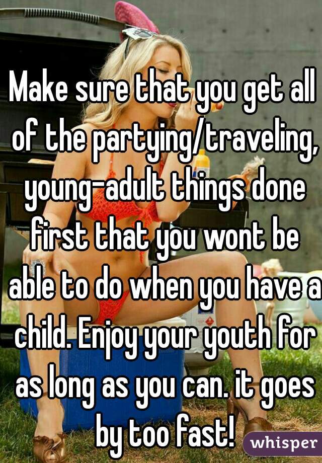 Make sure that you get all of the partying/traveling, young-adult things done first that you wont be able to do when you have a child. Enjoy your youth for as long as you can. it goes by too fast!