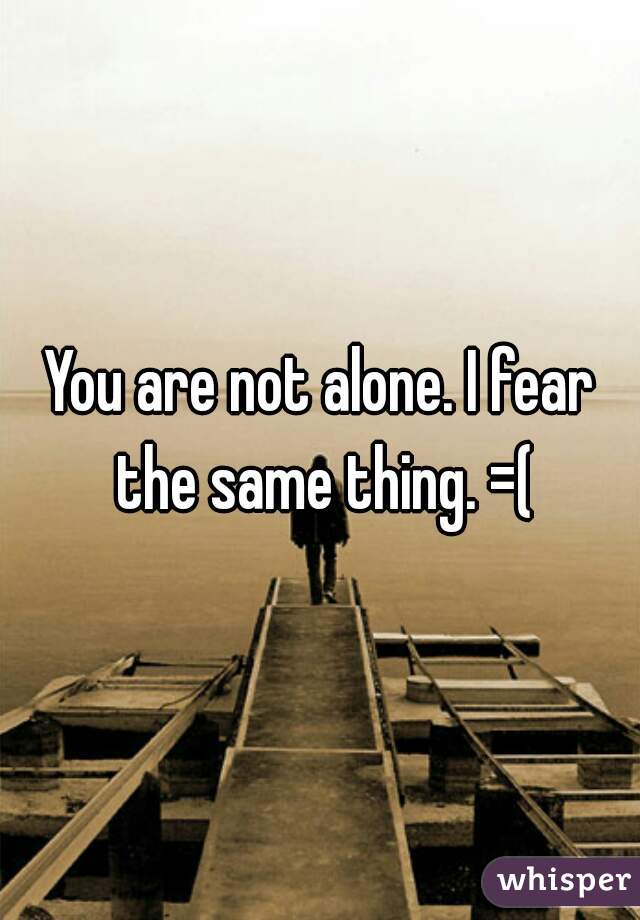 You are not alone. I fear the same thing. =(