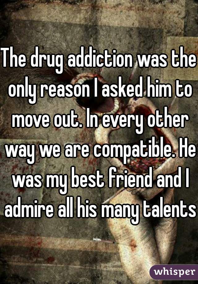 The drug addiction was the only reason I asked him to move out. In every other way we are compatible. He was my best friend and I admire all his many talents.