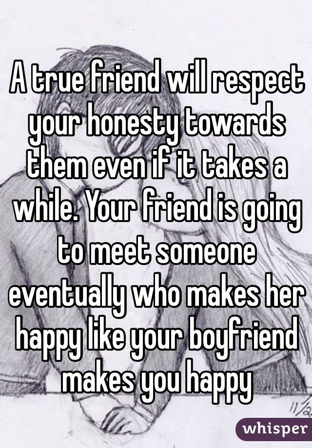 A true friend will respect your honesty towards them even if it takes a while. Your friend is going to meet someone eventually who makes her happy like your boyfriend makes you happy