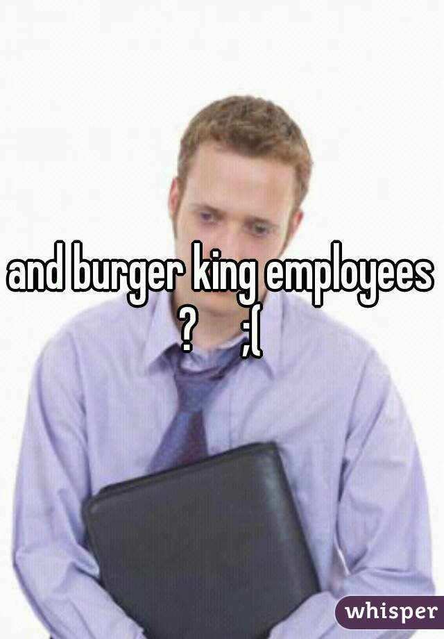 and burger king employees ?     ;( 