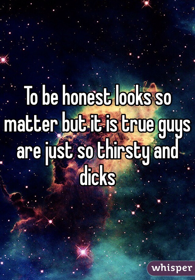 To be honest looks so matter but it is true guys are just so thirsty and dicks 