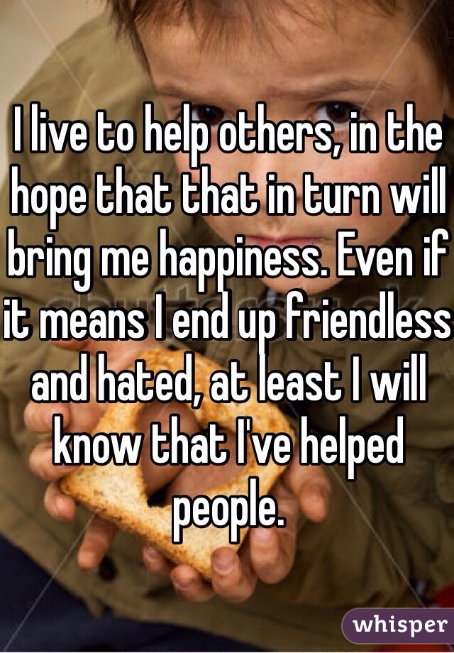 I live to help others, in the hope that that in turn will bring me happiness. Even if it means I end up friendless and hated, at least I will know that I've helped people.