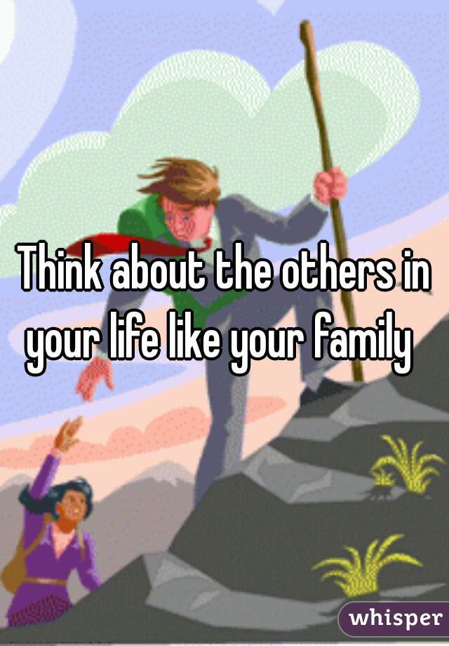 Think about the others in your life like your family  