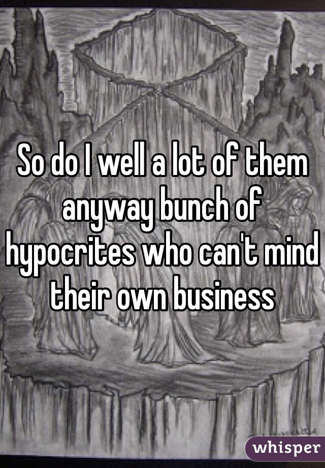 So do I well a lot of them anyway bunch of hypocrites who can't mind their own business 