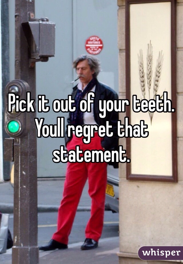 Pick it out of your teeth. Youll regret that statement.
