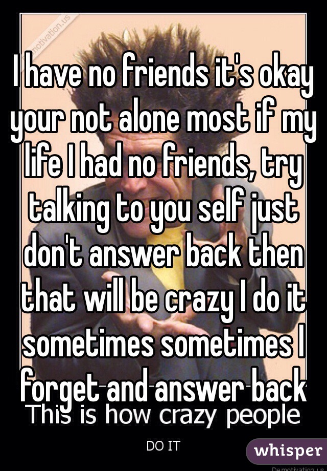 I have no friends it's okay your not alone most if my life I had no friends, try talking to you self just don't answer back then that will be crazy I do it sometimes sometimes I forget and answer back