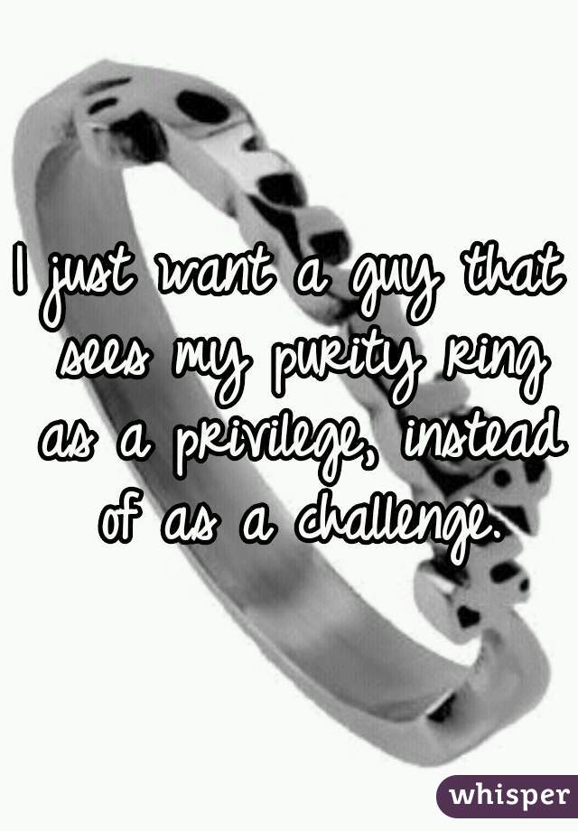 I just want a guy that sees my purity ring as a privilege, instead of as a challenge.