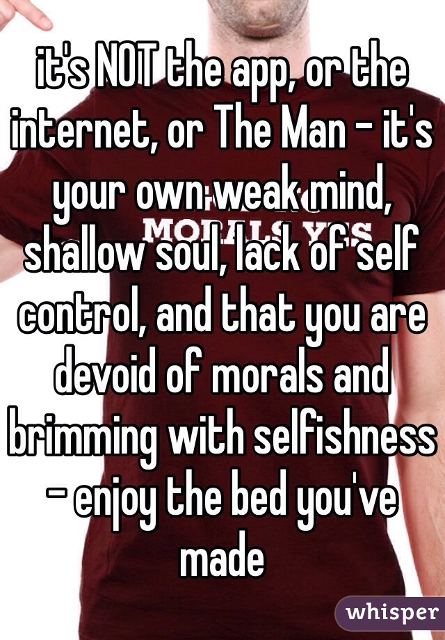 it's NOT the app, or the internet, or The Man - it's your own weak mind, shallow soul, lack of self control, and that you are devoid of morals and brimming with selfishness - enjoy the bed you've made