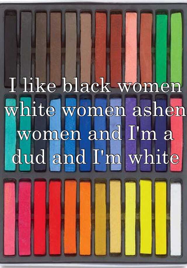 I Like Black Women White Women Ashen Women And I M A Dud And I M White