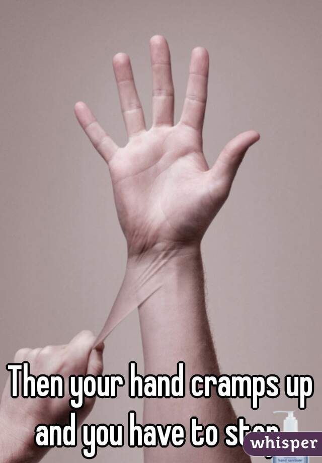 Then your hand cramps up and you have to stop. 