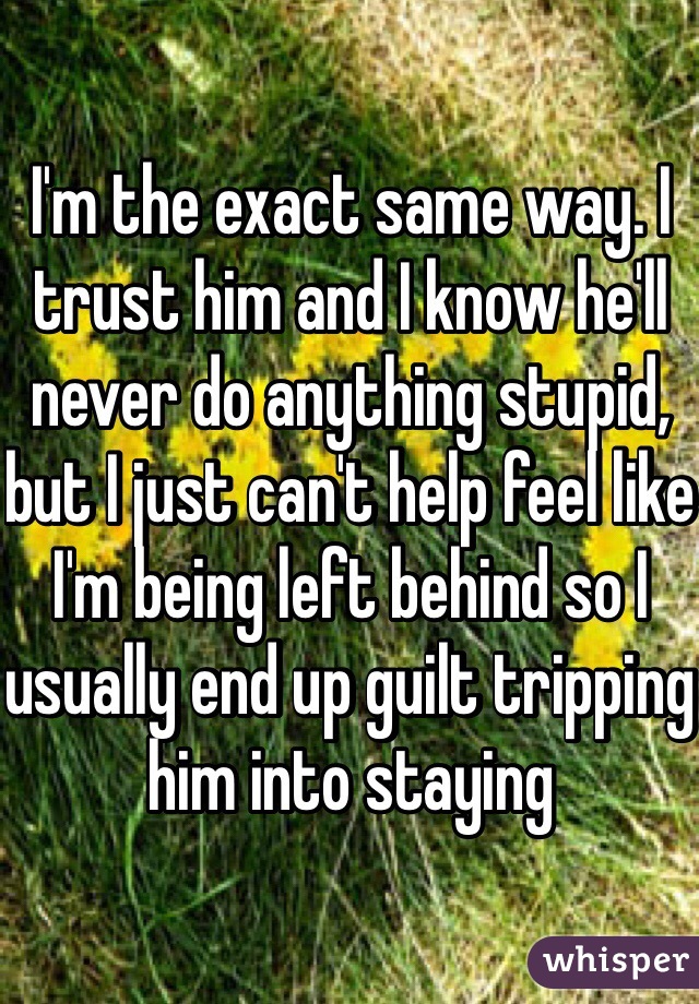 I'm the exact same way. I trust him and I know he'll never do anything stupid, but I just can't help feel like I'm being left behind so I usually end up guilt tripping him into staying 