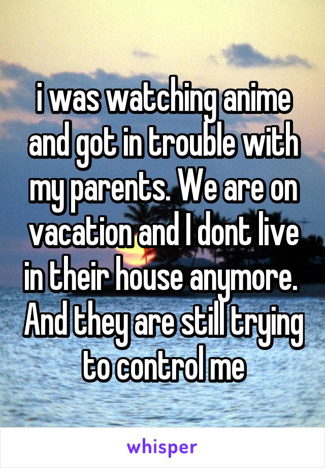i was watching anime and got in trouble with my parents. We are on vacation and I dont live in their house anymore.  And they are still trying to control me
