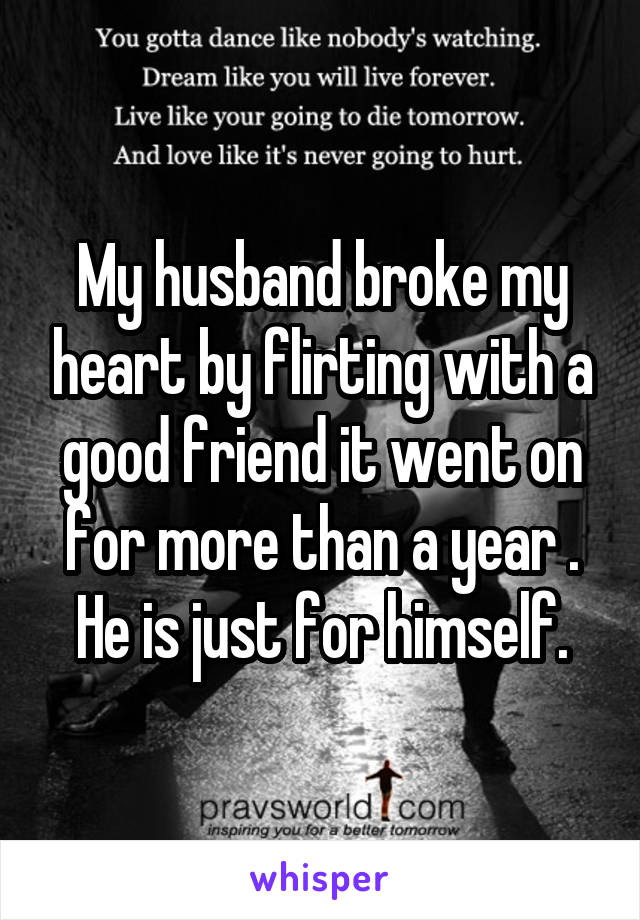 My husband broke my heart by flirting with a good friend it went on for more than a year . He is just for himself.