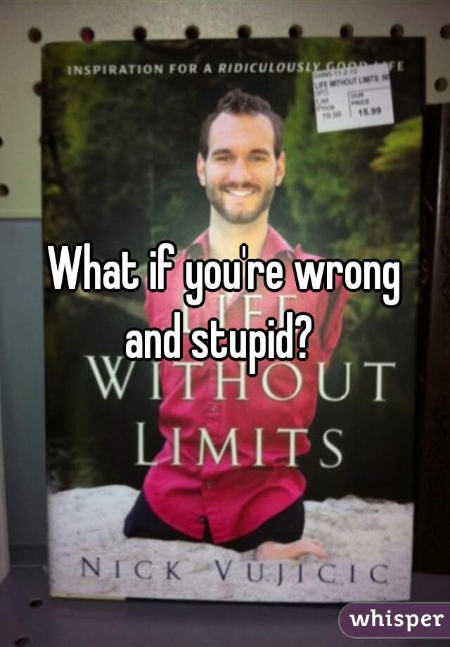 What if you're wrong
and stupid? 