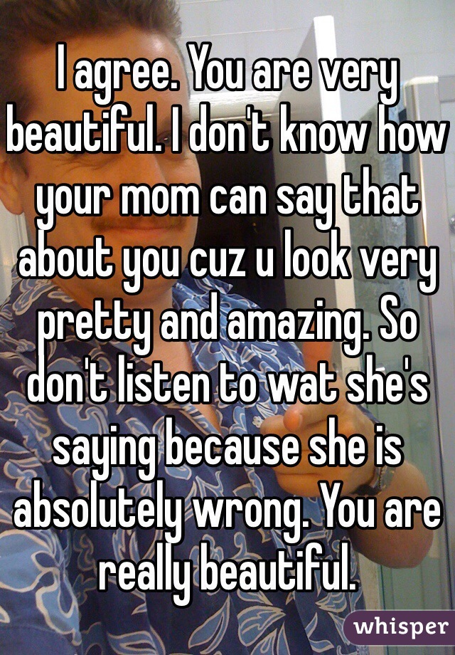I agree. You are very beautiful. I don't know how your mom can say that about you cuz u look very pretty and amazing. So don't listen to wat she's saying because she is absolutely wrong. You are really beautiful. 