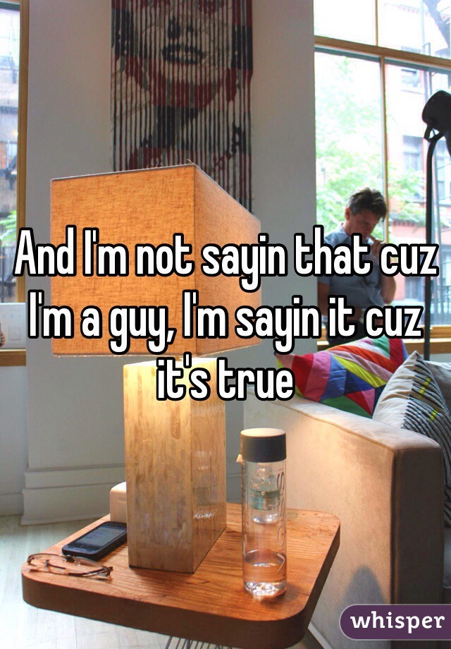 And I'm not sayin that cuz I'm a guy, I'm sayin it cuz it's true