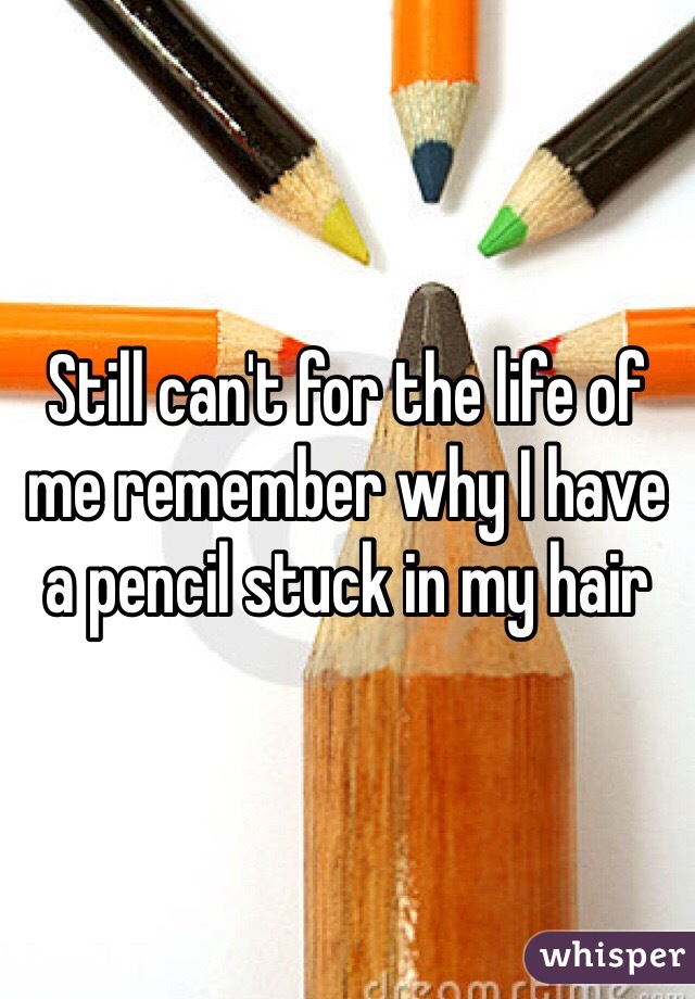Still can't for the life of me remember why I have a pencil stuck in my hair 