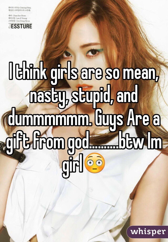I think girls are so mean, nasty, stupid, and dummmmmm. Guys Are a gift from god..........btw Im girl😳