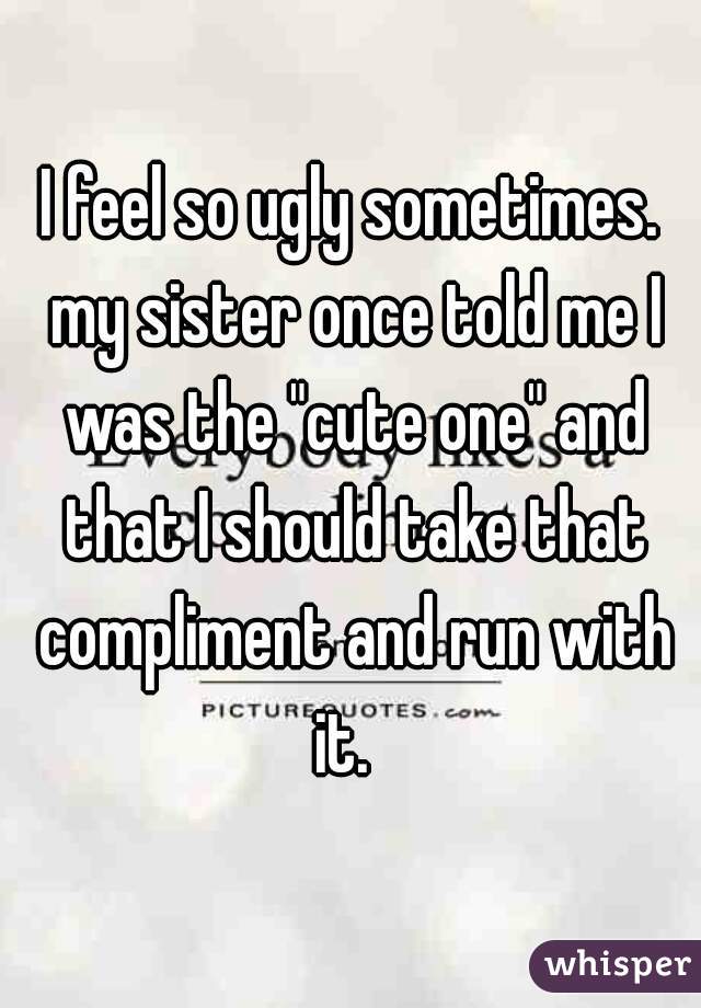 I feel so ugly sometimes. my sister once told me I was the "cute one" and that I should take that compliment and run with it.  