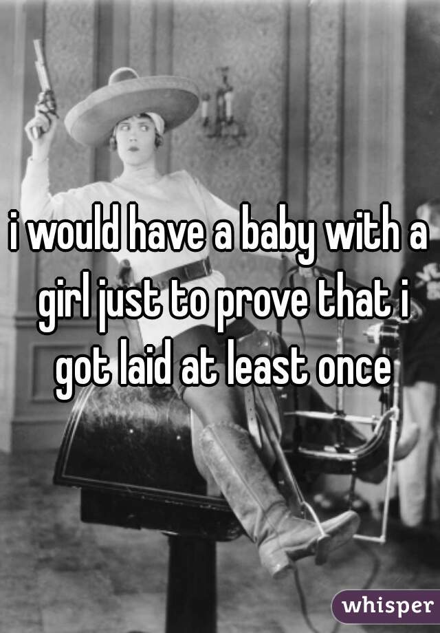 i would have a baby with a girl just to prove that i got laid at least once