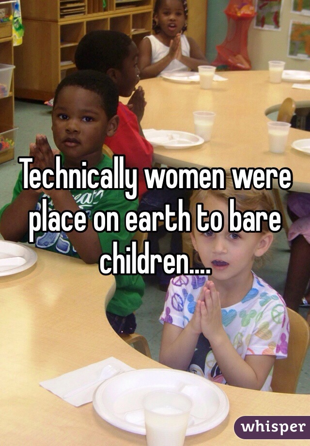 Technically women were place on earth to bare children....