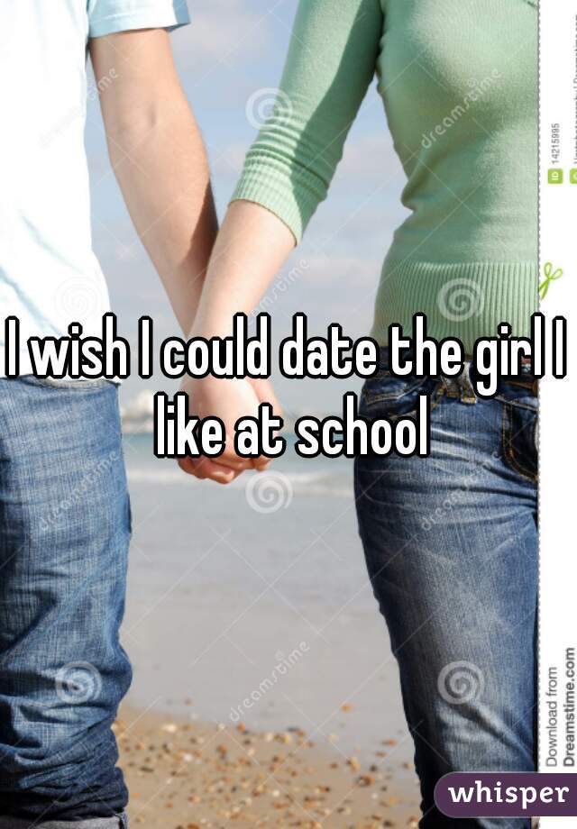 I wish I could date the girl I like at school