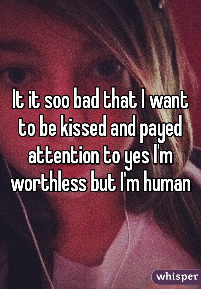 It it soo bad that I want to be kissed and payed attention to yes I'm worthless but I'm human 