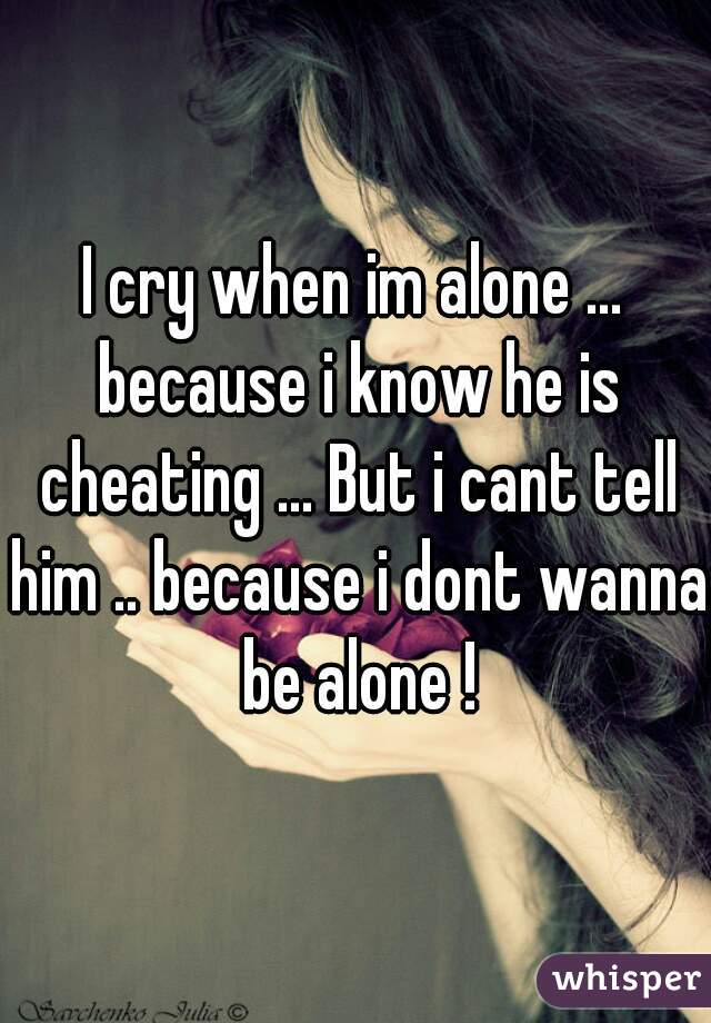 I cry when im alone ... because i know he is cheating ... But i cant tell him .. because i dont wanna be alone !