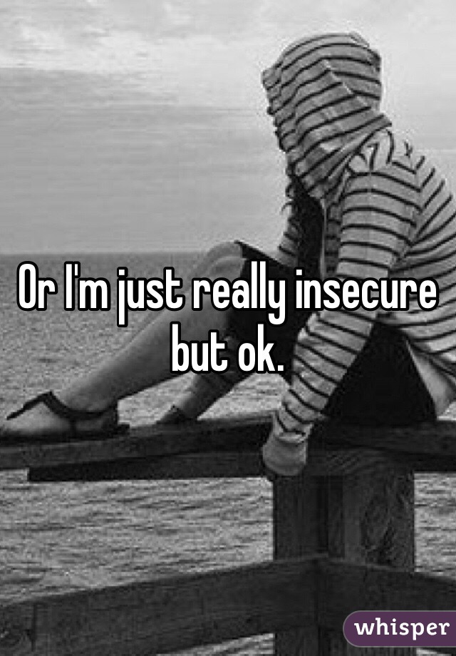 Or I'm just really insecure but ok. 
