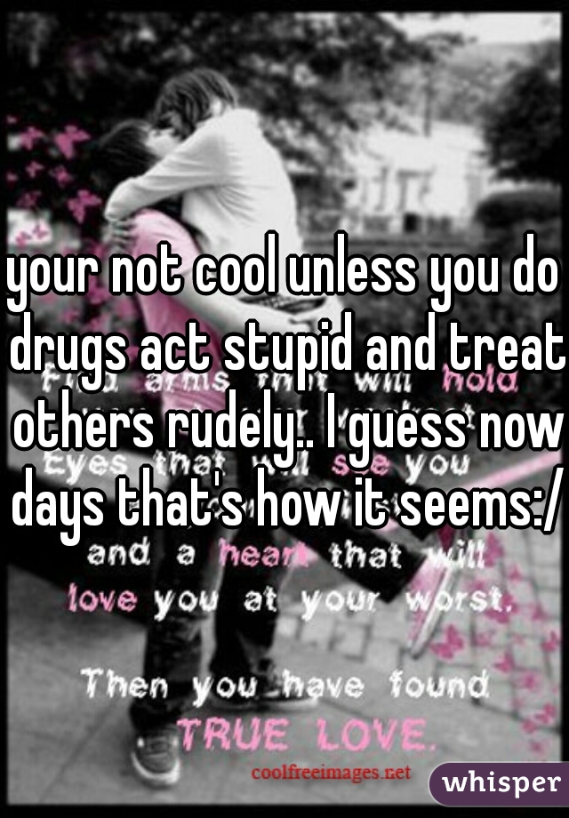 your not cool unless you do drugs act stupid and treat others rudely.. I guess now days that's how it seems:/