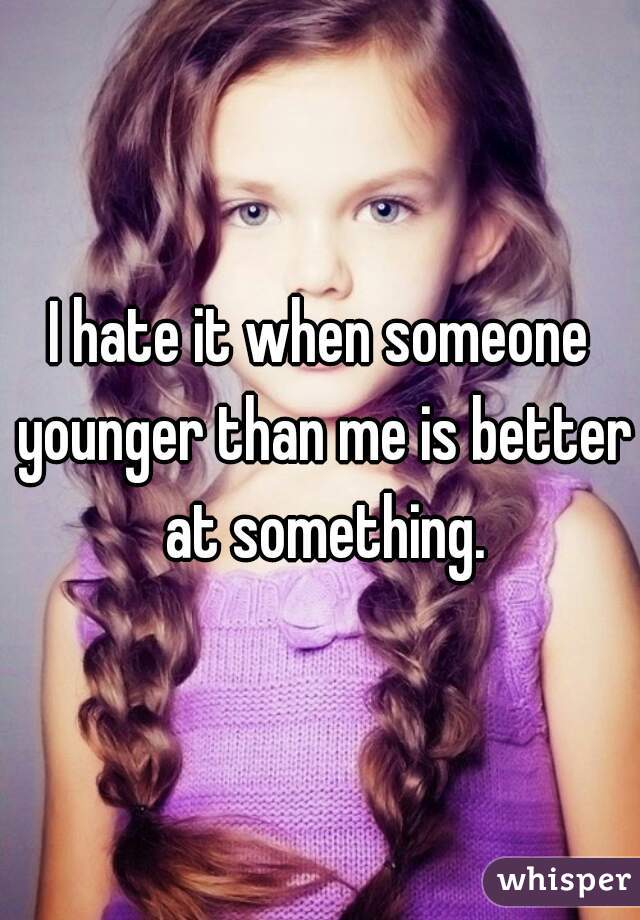 I hate it when someone younger than me is better at something.