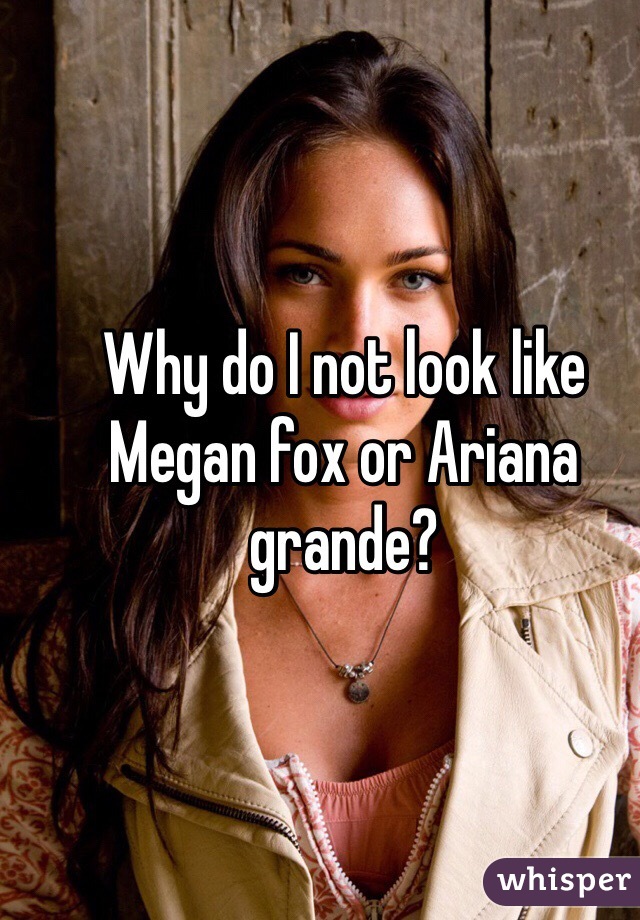 Why do I not look like Megan fox or Ariana grande?
