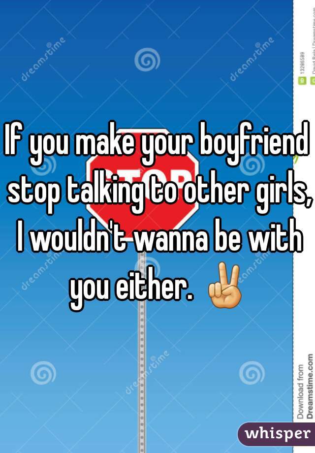 If you make your boyfriend stop talking to other girls, I wouldn't wanna be with you either. ✌