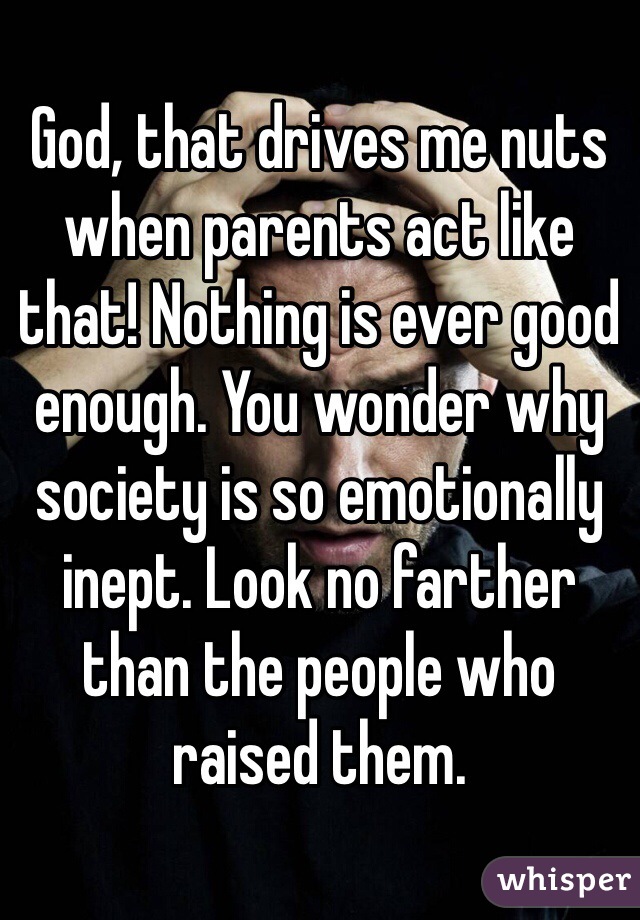 God, that drives me nuts when parents act like that! Nothing is ever good enough. You wonder why society is so emotionally inept. Look no farther than the people who raised them. 