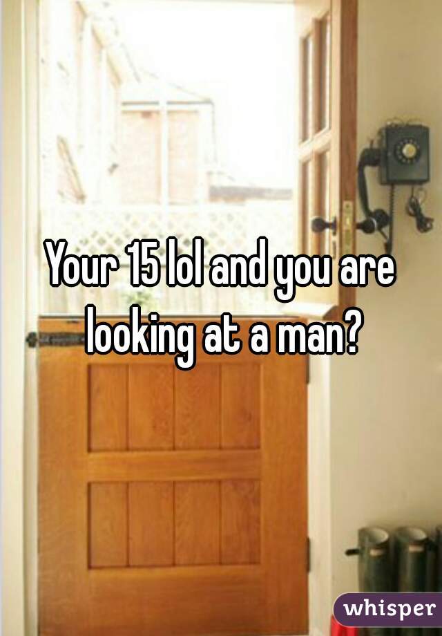 Your 15 lol and you are looking at a man?